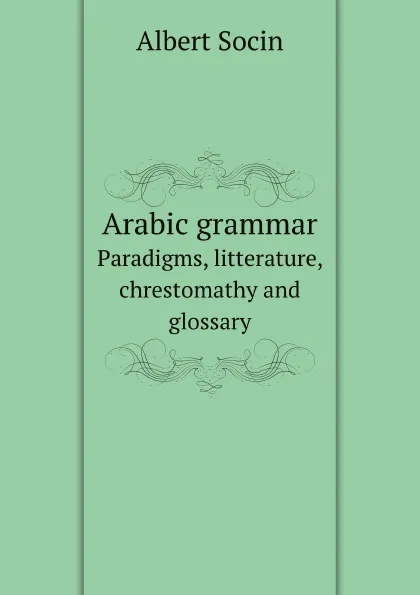 Обложка книги Arabic grammar. Рaradigms, litterature, chrestomathy and glossary, A. Socin