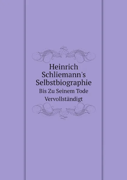 Обложка книги Heinrich Schliemann.s Selbstbiographie. Bis Zu Seinem Tode Vervollstandigt, S. Schliemann, H. Schliemann