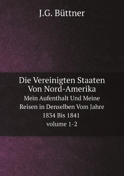 Обложка книги Die Vereinigten Staaten Von Nord-Amerika. Mein Aufenthalt Und Meine Reisen in Denselben Vom Jahre 1834 Bis 1841 volume 1 - 2, J.G. Büttner