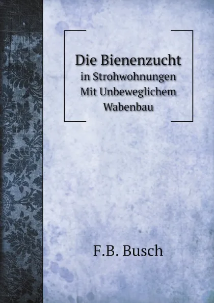 Обложка книги Die Bienenzucht. in Strohwohnungen Mit Unbeweglichem Wabenbau, F.B. Busch