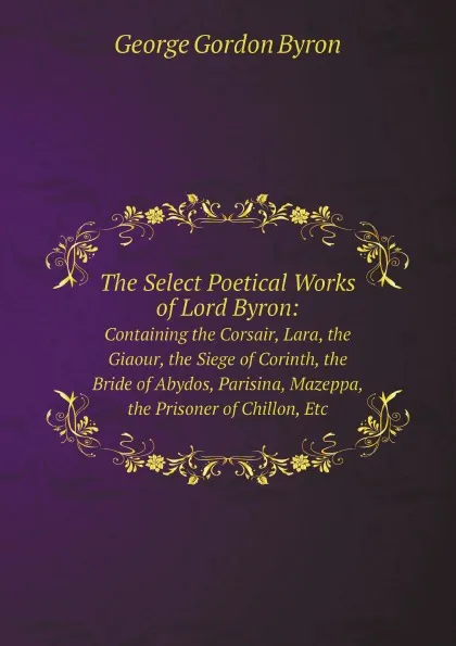 Обложка книги The Select Poetical Works of Lord Byron:. Containing the Corsair, Lara, the Giaour, the Siege of Corinth, the Bride of Abydos, Parisina, Mazeppa, the Prisoner of Chillon, Etc, George Gordon Byron