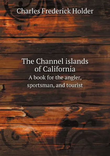 Обложка книги The Channel islands of California. A book for the angler, sportsman, and tourist, Charles Frederick Holder