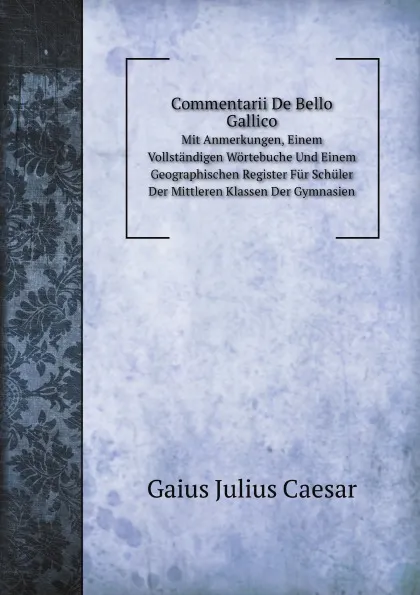 Обложка книги Commentarii De Bello Gallico. Mit Anmerkungen, Einem Vollstandigen Wortebuche Und Einem Geographischen Register Fur Schuler Der Mittleren Klassen Der Gymnasien, G.I. Caesar