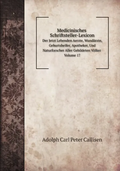 Обложка книги Medicinisches Schriftsteller-Lexicon. Der Jetzt Lebenden Aerzte, Wundarzte, Geburtshelfer, Apotheker, Und Naturforscher Aller Gebildeten Volker. Volume 17, Adolph Carl Peter Callisen