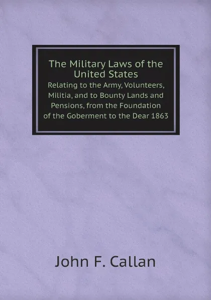 Обложка книги The Military Laws of the United States. Relating to the Army, Volunteers, Militia, and to Bounty Lands and Pensions, from the Foundation of the Goberment to the Dear 1863, John F. Callan