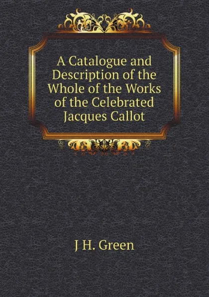 Обложка книги A Catalogue and Description of the Whole of the Works of the Celebrated Jacques Callot, J H. Green