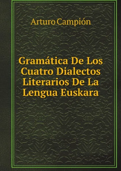 Обложка книги Gramatica De Los Cuatro Dialectos Literarios De La Lengua Euskara, Arturo Campión