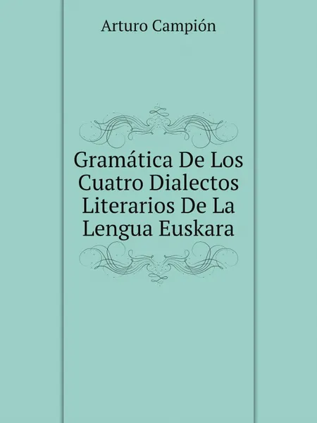 Обложка книги Gramatica De Los Cuatro Dialectos Literarios De La Lengua Euskara, Arturo Campión