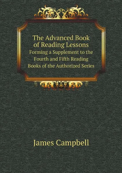 Обложка книги The Advanced Book of Reading Lessons. Forming a Supplement to the Fourth and Fifth Reading Books of the Authorized Series, James Campbell