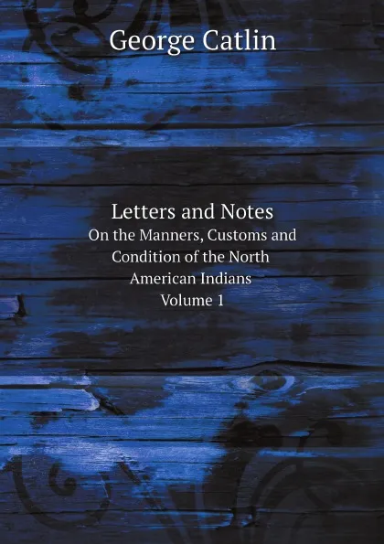 Обложка книги Letters and Notes On the Manners, Customs and Condition of the North American Indians. Volume 1, George Catlin