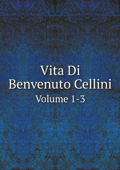 Обложка книги Vita Di Benvenuto Cellini. Volume 1-3, Benvenuto Cellini