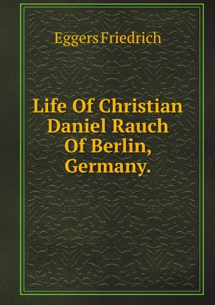 Обложка книги Life Of Christian Daniel Rauch Of Berlin, Germany, F. Eggers