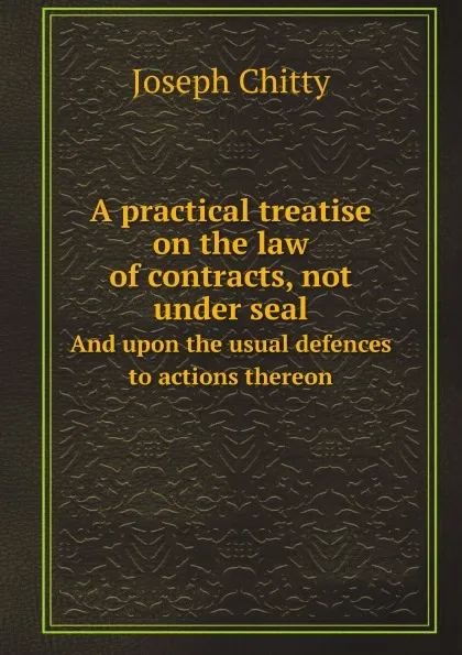 Обложка книги A practical treatise on the law of contracts, not under seal. And upon the usual defences to actions thereon, J. Chitty