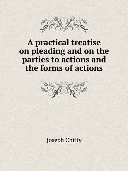 Обложка книги A practical treatise on pleading and on the parties to actions and the forms of actions, J. Chitty