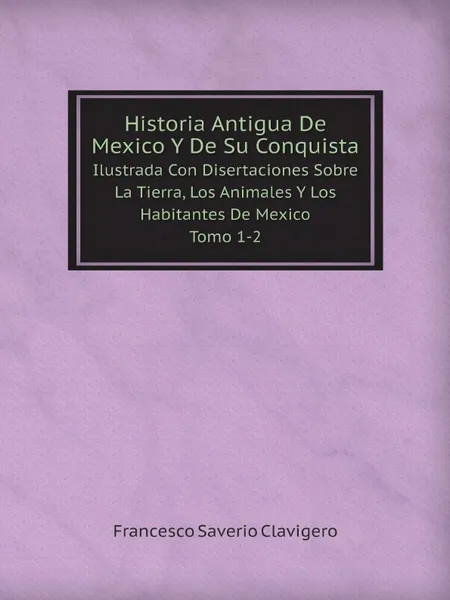 Обложка книги Historia Antigua De Mexico Y De Su Conquista. Ilustrada Con Disertaciones Sobre La Tierra, Los Animales Y Los Habitantes De Mexico. Tomo 1-2, Francesco Saverio Clavigero