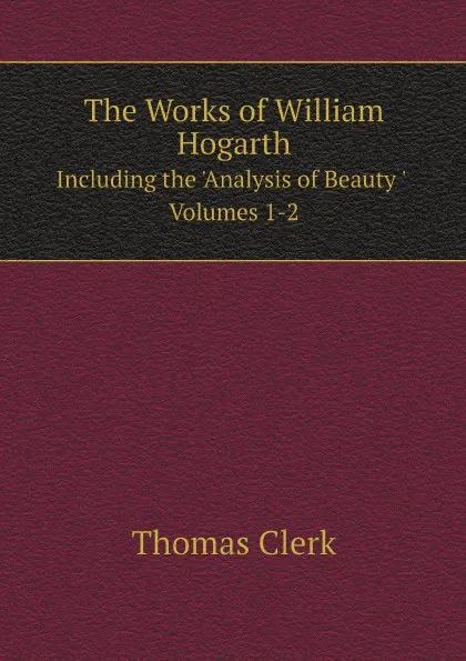 Обложка книги The Works of William Hogarth. Including the .Analysis of Beauty . Volumes 1-2, William Hogarth, Thomas Clerk