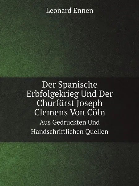 Обложка книги Der Spanische Erbfolgekrieg Und Der Churfurst Joseph Clemens Von Coln. Aus Gedruckten Und Handschriftlichen Quellen, Leonard Ennen