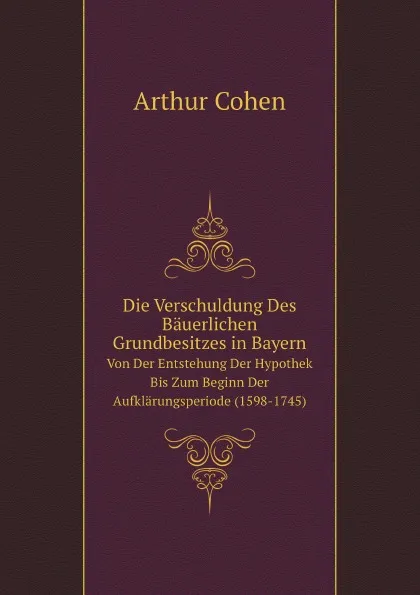 Обложка книги Die Verschuldung Des Bauerlichen Grundbesitzes in Bayern. Von Der Entstehung Der Hypothek Bis Zum Beginn Der Aufklarungsperiode (1598-1745), A. Cohen