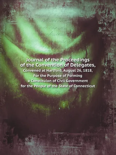 Обложка книги Journal of the Proceedings of the Convention of Delegates,. Convened at Hartford, August 26, 1818, For the Purpose of Forming a Constituion of Civil Government for the People of the State of Connecticut, Connecticut Constitutional Convention