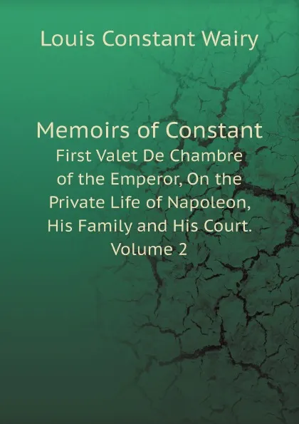 Обложка книги Memoirs of Constant. First Valet De Chambre of the Emperor, On the Private Life of Napoleon, His Family and His Court. Volume 2, Louis Constant Wairy
