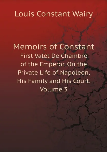 Обложка книги Memoirs of Constant. First Valet De Chambre of the Emperor, On the Private Life of Napoleon, His Family and His Court. Volume 3, Louis Constant Wairy