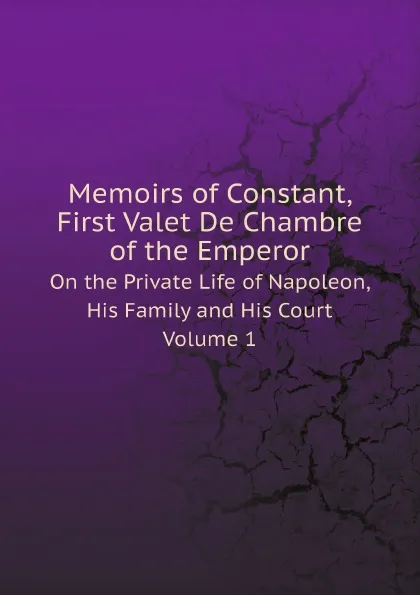 Обложка книги Memoirs of Constant, First Valet De Chambre of the Emperor. On the Private Life of Napoleon, His Family and His Court. Volume 1, Louis Constant Wairy