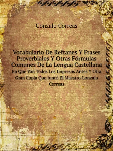 Обложка книги Vocabulario De Refranes Y Frases Proverbiales Y Otras Formulas Comunes De La Lengua Castellana. En Que Van Todos Los Impresos Antes Y Otra Gran Copia Que Junto El Maestro Gonzalo Correas, Gonzalo Correas