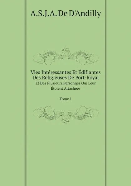 Обложка книги Vies Interessantes Et Edifiantes Des Religieuses De Port-Royal. Et Des Plusieurs Personnes Qui Leur Etoient Attachees Tome 1, A.S.J.A. De D'Andilly