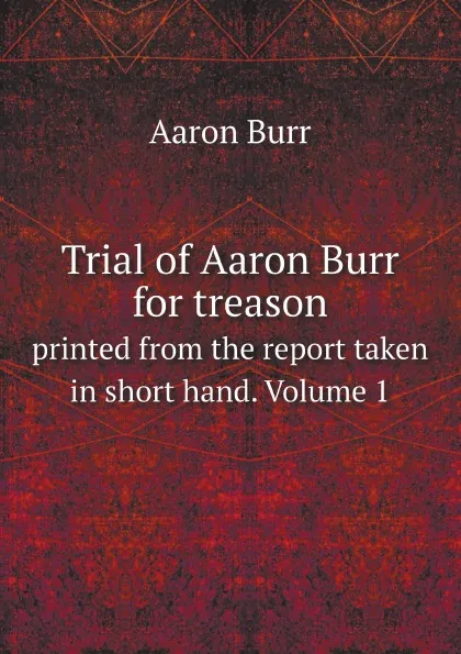 Обложка книги Trial of Aaron Burr for treason. printed from the report taken in short hand. Volume 1, Aaron Burr