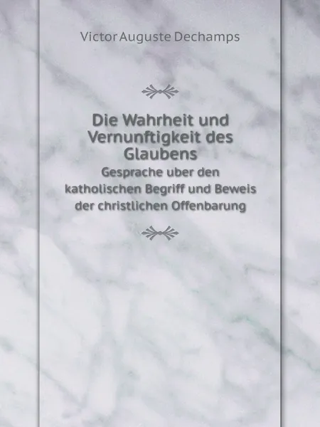 Обложка книги Die Wahrheit und Vernunftigkeit des Glaubens. Gesprache uber den katholischen Begriff und Beweis der christlichen Offenbarung, Victor Auguste Dechamps