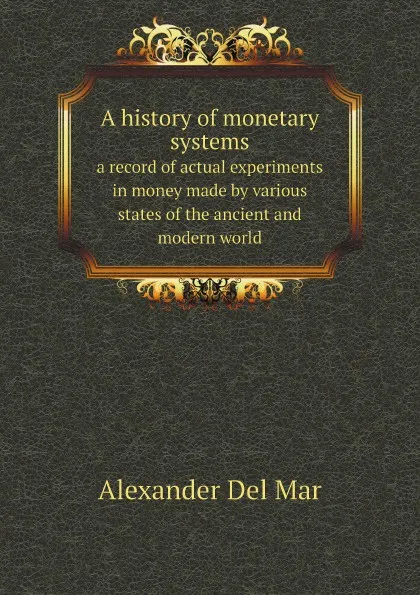 Обложка книги A history of monetary systems. a record of actual experiments in money made by various states of the ancient and modern world, Alexander Del Mar