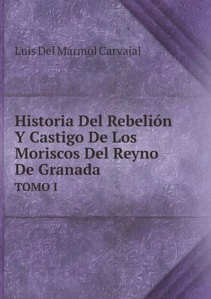 Обложка книги Historia Del Rebelion Y Castigo De Los Moriscos Del Reyno De Granada (Spanish Edition). TOMO I, Luis Mármol Del Carvajal