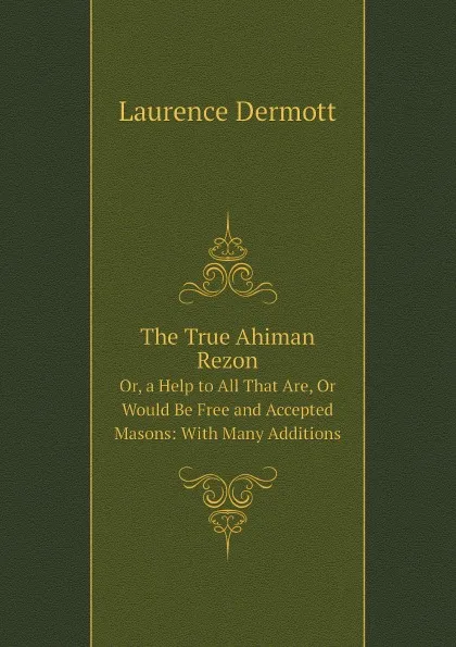 Обложка книги The True Ahiman Rezon. Or, a Help to All That Are, Or Would Be Free and Accepted Masons: With Many Additions, Laurence Dermott
