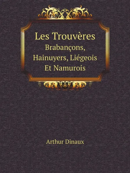 Обложка книги Les Trouveres. Brabancons, Hainuyers, Liegeois Et Namurois, Arthur Dinaux