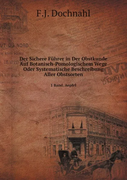 Обложка книги Der Sichere Fuhrer in Der Obstkunde Auf Botanisch-Pomologischem Wege Oder Systematische Beschreibung Aller Obstsorten. 1 Band. Aepfel, F.J. Dochnahl