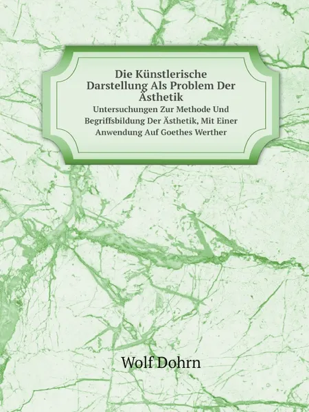 Обложка книги Die Kunstlerische Darstellung Als Problem Der Asthetik. Untersuchungen Zur Methode Und Begriffsbildung Der Asthetik, Mit Einer Anwendung Auf Goethes Werther, Wolf Dohrn