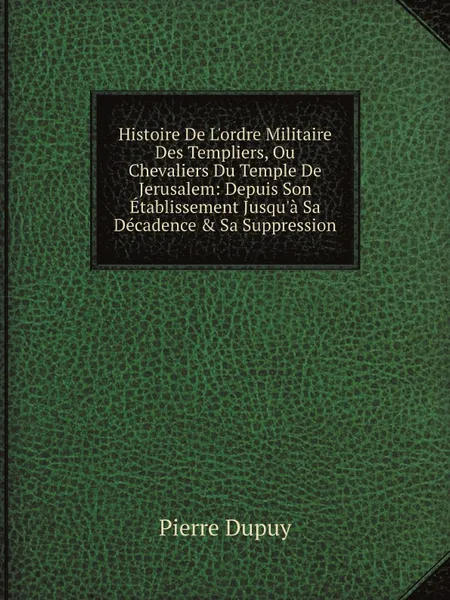 Обложка книги Histoire De L.ordre Militaire Des Templiers, Ou Chevaliers Du Temple De Jerusalem: Depuis Son Etablissement Jusqu.a Sa Decadence . Sa Suppression, Pierre Dupuy