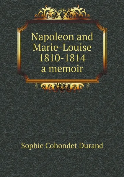 Обложка книги Napoleon and Marie-Louise, 1810-1814; a memoir, Sophie Cohondet Durand