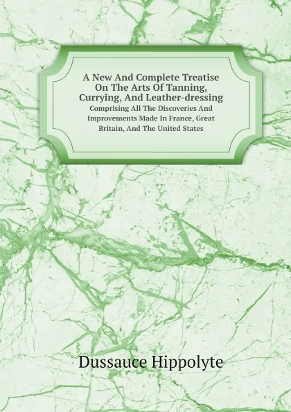 Обложка книги A New And Complete Treatise On The Arts Of Tanning, Currying, And Leather-dressing. Comprising All The Discoveries And Improvements Made In France, Great Britain, And The United States, Dussauce Hippolyte