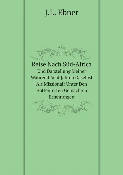 Обложка книги Reise Nach Sud-Africa. Und Darstellung Meiner Wahrend Acht Jahren Daselbst Als Missionair Unter Den Hottentotten Gemachten Erfahrungen, J.L. Ebner