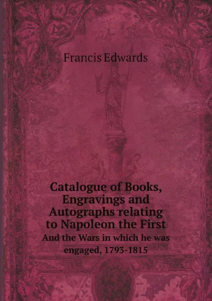 Обложка книги Catalogue of Books, Engravings and Autographs relating to Napoleon the First. And the Wars in which he was engaged, 1793-1815, Francis Edwards