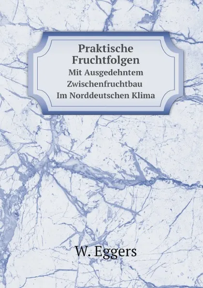 Обложка книги Praktische Fruchtfolgen. Mit Ausgedehntem Zwischenfruchtbau Im Norddeutschen Klima, W. Eggers