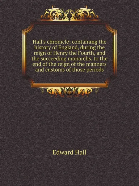 Обложка книги Hall.s chronicle; containing the history of England, during the reign of Henry the Fourth, and the succeeding monarchs, to the end of the reign of the manners and customs of those periods, Edward Hall