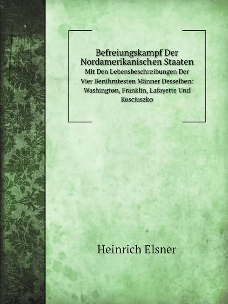 Обложка книги Befreiungskampf Der Nordamerikanischen Staaten. Mit Den Lebensbeschreibungen Der Vier Beruhmtesten Manner Desselben: Washington, Franklin, Lafayette Und Kosciuszko, Heinrich Elsner