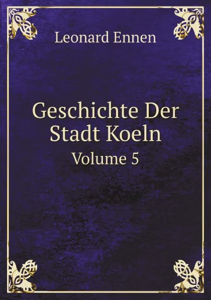 Обложка книги Geschichte Der Stadt Koeln. Volume 5, Leonard Ennen