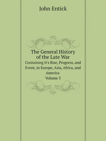 Обложка книги The General History of the Late War. Containing It.s Rise, Progress, and Event, in Europe, Asia, Africa, and America. Volume 3, John Entick