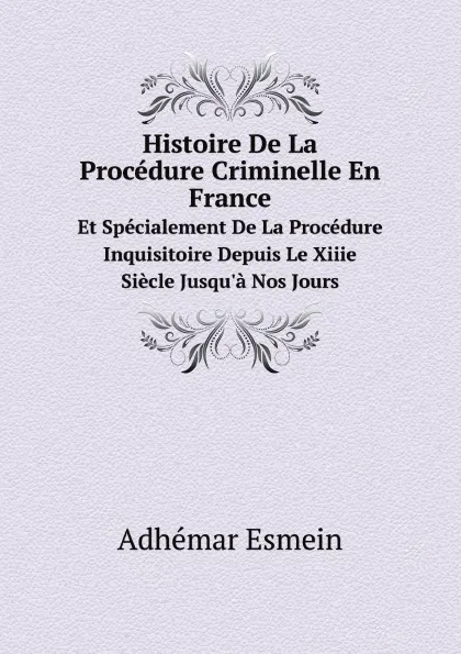 Обложка книги Histoire De La Procedure Criminelle En France. Et Specialement De La Procedure Inquisitoire Depuis Le Xiiie Siecle Jusqu.a Nos Jours, Adhémar Esmein