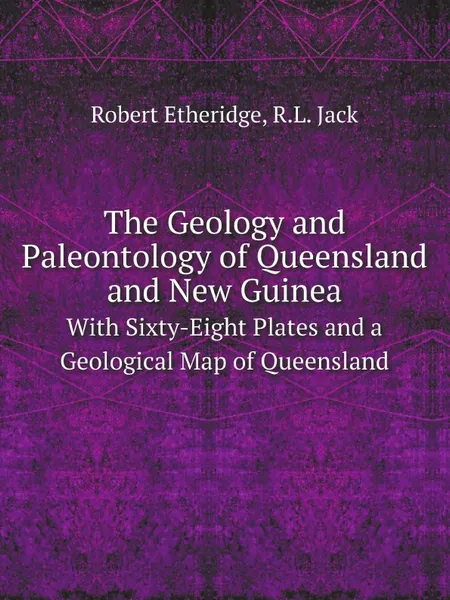 Обложка книги The Geology and Paleontology of Queensland and New Guinea. With Sixty-Eight Plates and a Geological Map of Queensland, Robert Etheridge, R.L. Jack