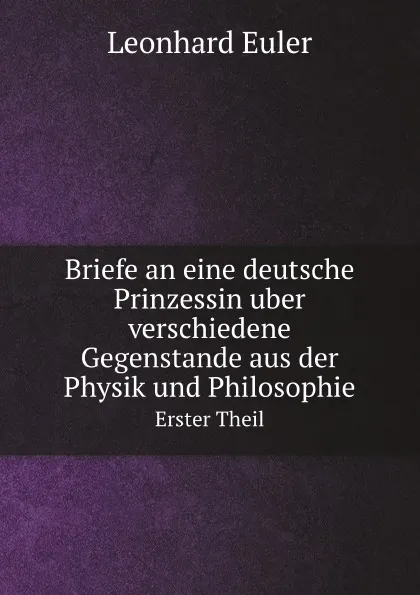 Обложка книги Briefe an eine deutsche Prinzessin uber verschiedene Gegenstande aus der Physik und Philosophie. Erster Theil, Leonhard Euler