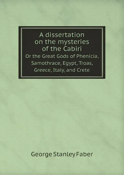 Обложка книги A dissertation on the mysteries of the Cabiri. Or the great Gods of Phenicia, Samothrace, Egypt, Troas, Greece, Italy, and Crete, Faber George Stanley